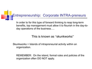 Entrepreneurship: Corporate INTRA-preneurs
In order to for this type of forward thinking to reap long-term
benefits, top management must allow it to flourish in the day-to-
day operations of the business….
This is known as “skunkworks”
Skunkworks = Islands of intrapreneurial activity within an
organization.
REMEMBER: On the island, formal rules and policies of the
organization often DO NOT apply.
 