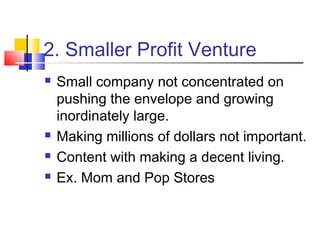 2. Smaller Profit Venture
 Small company not concentrated on
pushing the envelope and growing
inordinately large.
 Making millions of dollars not important.
 Content with making a decent living.
 Ex. Mom and Pop Stores
 
