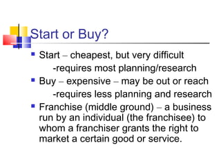 Start or Buy?
 Start – cheapest, but very difficult
-requires most planning/research
 Buy – expensive – may be out or reach
-requires less planning and research
 Franchise (middle ground) – a business
run by an individual (the franchisee) to
whom a franchiser grants the right to
market a certain good or service.
 