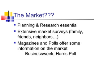 The Market???
 Planning & Research essential
 Extensive market surveys (family,
friends, neighbors…)
 Magazines and Polls offer some
information on the market
-Businessweek, Harris Poll
 