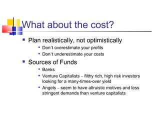 What about the cost?
 Plan realistically, not optimistically

Don’t overestimate your profits

Don’t underestimate your costs
 Sources of Funds

Banks

Venture Capitalists – filthy rich, high risk investors
looking for a many-times-over yield

Angels – seem to have altruistic motives and less
stringent demands than venture capitalists
 