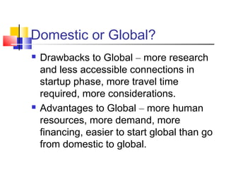 Domestic or Global?
 Drawbacks to Global – more research
and less accessible connections in
startup phase, more travel time
required, more considerations.
 Advantages to Global – more human
resources, more demand, more
financing, easier to start global than go
from domestic to global.
 