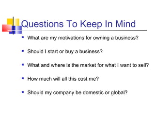 Questions To Keep In Mind
 What are my motivations for owning a business?
 Should I start or buy a business?
 What and where is the market for what I want to sell?
 How much will all this cost me?
 Should my company be domestic or global?
 