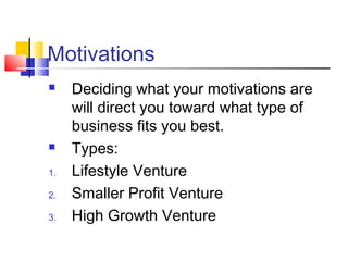 Motivations
 Deciding what your motivations are
will direct you toward what type of
business fits you best.
 Types:
1. Lifestyle Venture
2. Smaller Profit Venture
3. High Growth Venture
 
