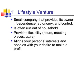1. Lifestyle Venture
 Small company that provides its owner
independence, autonomy, and control.
 Is often run out of household
 Provides flexibility (hours, meeting
places, attire)
 Aligns your personal interests and
hobbies with your desire to make a
profit.
 