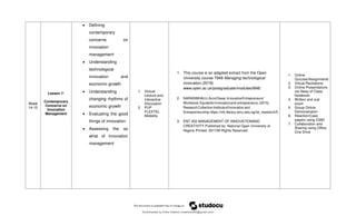 Week
14-15
Lesson 7:
Contemporary
Concerns on
Innovation
Management
 Defining
contemporary
concerns on
innovation
management
 Understanding
technological
innovation and
economic growth
 Understanding
changing rhythms of
economic growth
 Evaluating the good
things of innovation
 Assessing the so
what of innovation
management
1. Victual
Lecture and
Interactive
Discussion
2. PUP
FLEXTEL
Modality
1. This course is an adapted extract from the Open
University course T848 Managing technological
innovation (2019)
www.open.ac.uk/postgraduate/modules/t848.
2. NARASIMHALU,ArcotDesai.InnovativeEntrepreneurs'
Workbook:Aguideforinnovatorsand entrepreneurs.(2015).
ResearchCollectionInstituteofInnovationand
Entrepreneurship.https://ink.library.smu.edu.sg/iie_research/5
3. ENT 402 MANAGEMENT OF INNOVATIONAND
CREATIVITY Published by: National Open University of
Nigeria Printed: 2017All Rights Reserved
1. Online
Quizzes/Assignments
2. Virtual Recitations
3. Online Presentations
via Sway of Class
Notebook
4. Written and oral
exam
5. Group Online
Demonstration
6. Reaction/Case
papers using O365
7. Collaboration and
Sharing using Office
One Drive
Downloaded by Erika Velasco (maerikavf00@gmail.com)
lOMoARcPSD|36307319
 