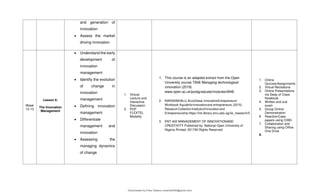 and generation of
innovation
 Assess the market
driving innovation
Week
12-13
Lesson 6:
The Innovation
Management
 Understand the early
development of
innovation
management
 Identify the evolution
of change in
innovation
management
 Defining innovation
management
 Differentiate
management and
innovation
 Assessing the
managing dynamics
of change
1. Victual
Lecture and
Interactive
Discussion
2. PUP
FLEXTEL
Modality
1. This course is an adapted extract from the Open
University course T848 Managing technological
innovation (2019)
www.open.ac.uk/postgraduate/modules/t848.
2. NARASIMHALU,ArcotDesai.InnovativeEntrepreneurs'
Workbook:Aguideforinnovatorsand entrepreneurs.(2015).
ResearchCollectionInstituteofInnovationand
Entrepreneurship.https://ink.library.smu.edu.sg/iie_research/5
3. ENT 402 MANAGEMENT OF INNOVATIONAND
CREATIVITY Published by: National Open University of
Nigeria Printed: 2017All Rights Reserved
1. Online
Quizzes/Assignments
2. Virtual Recitations
3. Online Presentations
via Sway of Class
Notebook
4. Written and oral
exam
5. Group Online
Demonstration
6. Reaction/Case
papers using O365
7. Collaboration and
Sharing using Office
One Drive
8.
Downloaded by Erika Velasco (maerikavf00@gmail.com)
lOMoARcPSD|36307319
 