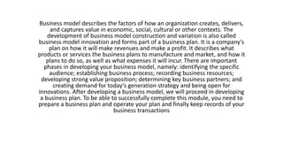 Business model describes the factors of how an organization creates, delivers,
and captures value in economic, social, cultural or other contexts. The
development of business model construction and variation is also called
business model innovation and forms part of a business plan. It is a company's
plan on how it will make revenues and make a profit. It describes what
products or services the business plans to manufacture and market, and how it
plans to do so, as well as what expenses it will incur. There are important
phases in developing your business model, namely: identifying the specific
audience; establishing business process; recording business resources;
developing strong value proposition; determining key business partners; and
creating demand for today’s generation strategy and being open for
innovations. After developing a business model, we will proceed in developing
a business plan. To be able to successfully complete this module, you need to
prepare a business plan and operate your plan and finally keep records of your
business transactions
 