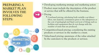 PREPARING A
MARKET PLAN
INVOLVES THE
FOLLOWING
STEPS:
• Developing marketing strategy and marketing action
• Product must include the description of the product
or service that will be offered by the business.
• Pricing
 Cost-based pricing- calculating both variable cost (direct
labor, raw material, commission given to the salesperson or
the cost of packaging) and fixed cost (cost of things such as
facilities and equipment that do not change with the
number of units that are produced.
• Competition-based pricing- considering the existing
products or services in the market is a must.
• Value-based pricing- awareness of the value attached
by the customers to the products or services.
 