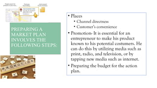 PREPARING A
MARKET PLAN
INVOLVES THE
FOLLOWING STEPS:
• Places
• Channel directness
• Customer’s convenience
• Promotion- It is essential for an
entrepreneur to make his product
known to his potential costumers. He
can do this by utilizing media such as
print, radio, and television, or by
tapping new media such as internet.
• Preparing the budget for the action
plan.
 