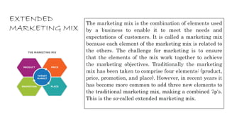 EXTENDED
MARKETING MIX
The marketing mix is the combination of elements used
by a business to enable it to meet the needs and
expectations of customers. It is called a marketing mix
because each element of the marketing mix is related to
the others. The challenge for marketing is to ensure
that the elements of the mix work together to achieve
the marketing objectives. Traditionally the marketing
mix has been taken to comprise four elements: (product,
price, promotion, and place). However, in recent years it
has become more common to add three new elements to
the traditional marketing mix, making a combined 7p's.
This is the so-called extended marketing mix.
 