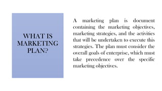 WHAT IS
MARKETING
PLAN?
A marketing plan is document
containing the marketing objectives,
marketing strategies, and the activities
that will be undertaken to execute this
strategies. The plan must consider the
overall goals of enterprise, which must
take precedence over the specific
marketing objectives.
 