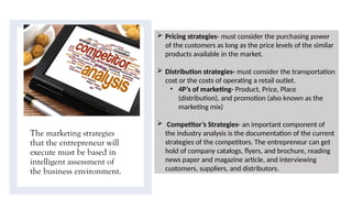 The marketing strategies
that the entrepreneur will
execute must be based in
intelligent assessment of
the business environment.
 Pricing strategies- must consider the purchasing power
of the customers as long as the price levels of the similar
products available in the market.
 Distribution strategies- must consider the transportation
cost or the costs of operating a retail outlet.
• 4P’s of marketing- Product, Price, Place
(distribution), and promotion (also known as the
marketing mix)
 Competitor’s Strategies- an important component of
the industry analysis is the documentation of the current
strategies of the competitors. The entrepreneur can get
hold of company catalogs, flyers, and brochure, reading
news paper and magazine article, and interviewing
customers, suppliers, and distributors.
 