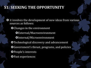 S1: SEEKING THE OPPORTUNITY
 it involves the development of new ideas from various
sources as follows:
Changes in the environment
External/Macroenvironment
Internal/Microenvironment
Technological discovery and advancement
Government’s thrust, programs, and policies
People’s interests
Past experiences
 