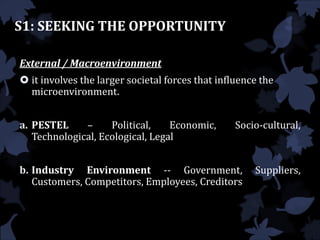 S1: SEEKING THE OPPORTUNITY
External / Macroenvironment
 it involves the larger societal forces that influence the
microenvironment.
a. PESTEL – Political, Economic, Socio-cultural,
Technological, Ecological, Legal
b. Industry Environment -- Government, Suppliers,
Customers, Competitors, Employees, Creditors
 