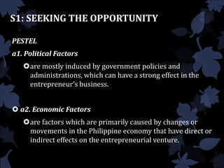 S1: SEEKING THE OPPORTUNITY
PESTEL
a1. Political Factors
are mostly induced by government policies and
administrations, which can have a strong effect in the
entrepreneur’s business.
 a2. Economic Factors
are factors which are primarily caused by changes or
movements in the Philippine economy that have direct or
indirect effects on the entrepreneurial venture.
 