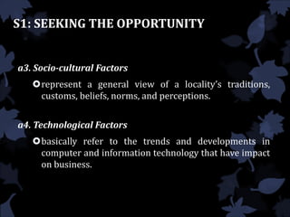 S1: SEEKING THE OPPORTUNITY
a3. Socio-cultural Factors
represent a general view of a locality’s traditions,
customs, beliefs, norms, and perceptions.
a4. Technological Factors
basically refer to the trends and developments in
computer and information technology that have impact
on business.
 