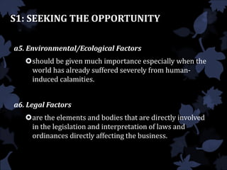 S1: SEEKING THE OPPORTUNITY
a5. Environmental/Ecological Factors
should be given much importance especially when the
world has already suffered severely from human-
induced calamities.
a6. Legal Factors
are the elements and bodies that are directly involved
in the legislation and interpretation of laws and
ordinances directly affecting the business.
 