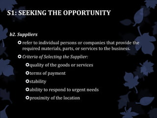 S1: SEEKING THE OPPORTUNITY
b2. Suppliers
refer to individual persons or companies that provide the
required materials, parts, or services to the business.
Criteria of Selecting the Supplier:
quality of the goods or services
terms of payment
stability
ability to respond to urgent needs
proximity of the location
 