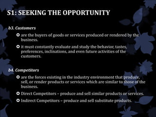 S1: SEEKING THE OPPORTUNITY
b3. Customers
 are the buyers of goods or services produced or rendered by the
business.
 it must constantly evaluate and study the behavior, tastes,
preferences, inclinations, and even future activities of the
customers.
b4. Competitors
 are the forces existing in the industry environment that produce,
sell, or render products or services which are similar to those of the
business.
 Direct Competitors – produce and sell similar products or services.
 Indirect Competitors – produce and sell substitute products.
 