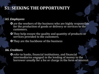 S1: SEEKING THE OPPORTUNITY
b5. Employees
are the workers of the business who are highly responsible
for the production of goods or delivery or services to the
customers.
They help ensure the quality and quantity of products or
services provided to the customers.
They are the backbone of the business
b6. Creditors
refer to banks, financial institutions, and financial
intermediaries engaged in the lending of money to the
borrower usually for a fee or charge in the form of interest.
 