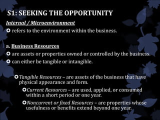 S1: SEEKING THE OPPORTUNITY
Internal / Microenvironment
 refers to the environment within the business.
a. Business Resources
 are assets or properties owned or controlled by the business.
 can either be tangible or intangible.
Tangible Resources – are assets of the business that have
physical appearance and form.
Current Resources – are used, applied, or consumed
within a short period or one year.
Noncurrent or fixed Resources – are properties whose
usefulness or benefits extend beyond one year.
 