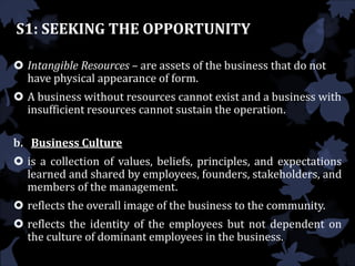 S1: SEEKING THE OPPORTUNITY
 Intangible Resources – are assets of the business that do not
have physical appearance of form.
 A business without resources cannot exist and a business with
insufficient resources cannot sustain the operation.
b. Business Culture
 is a collection of values, beliefs, principles, and expectations
learned and shared by employees, founders, stakeholders, and
members of the management.
 reflects the overall image of the business to the community.
 reflects the identity of the employees but not dependent on
the culture of dominant employees in the business.
 
