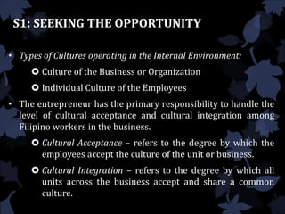 S1: SEEKING THE OPPORTUNITY
• Types of Cultures operating in the Internal Environment:
 Culture of the Business or Organization
 Individual Culture of the Employees
• The entrepreneur has the primary responsibility to handle the
level of cultural acceptance and cultural integration among
Filipino workers in the business.
 Cultural Acceptance – refers to the degree by which the
employees accept the culture of the unit or business.
 Cultural Integration – refers to the degree by which all
units across the business accept and share a common
culture.
 