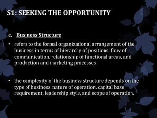 S1: SEEKING THE OPPORTUNITY
c. Business Structure
• refers to the formal organizational arrangement of the
business in terms of hierarchy of positions, flow of
communication, relationship of functional areas, and
production and marketing processes
• the complexity of the business structure depends on the
type of business, nature of operation, capital base
requirement, leadership style, and scope of operation.
 