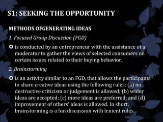 S1: SEEKING THE OPPORTUNITY
METHODS OFGENERATING IDEAS
1. Focused Group Discussion (FGD)
 is conducted by an entrepreneur with the assistance of a
moderator to gather the views of selected consumers on
certain issues related to their buying behavior.
2. Brainstorming
 is an activity similar to an FGD, that allows the participants
to share creative ideas using the following rules: (a) no
destructive criticism or judgement is allowed; (b) wider
ideas are accepted; (c) more ideas are preferred; and (d)
improvement of others’ ideas is allowed. In short,
brainstorming is a fun discussion with lenient rules.
 