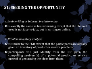 S1: SEEKING THE OPPORTUNITY
3. Brainwriting or Internet brainstorming
 is exactly the same as brainstorming except that the channel
used is not face-to-face, but in writing or online.
4. Problem inventory analysis
 is similar to the FGD except that the participants are already
given an inventory of product or service problems.
 participants will just identify from the list given the
compelling problem(s) of a potential product or service
instead of generating the ideas from them.
 