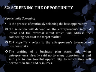 S2: SCREENING THE OPPORTUNITY
Opportunity Screening
• is the process of cautiously selecting the best opportunity.
 the selection will depend on the entrepreneur’s internal
intent and the external intent which will address the
compelling needs of the target market.
 Risk Appetite – refers to the entrepreneur’s tolerance of
business risks.
 The crafting of a business plan starts only when
entrepreneurs already said no to many opportunities and
said yes to one forceful opportunity, to which they will
devote their time and resources.
 
