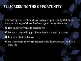 S2: SCREENING THE OPPORTUNITY
The entrepreneur should say no to an opportunity if it does
not contain any of these business opportunity elements:
 Has superior value to customers
 Solves a compelling problem, issue, a need, or a want
 Is a potential cash cow
 Matches with the entrepreneur’s skills, resources, and risk
appetite
 