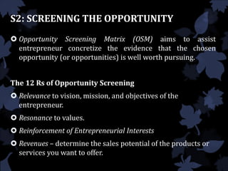  Opportunity Screening Matrix (OSM) aims to assist
entrepreneur concretize the evidence that the chosen
opportunity (or opportunities) is well worth pursuing.
The 12 Rs of Opportunity Screening
 Relevance to vision, mission, and objectives of the
entrepreneur.
 Resonance to values.
 Reinforcement of Entrepreneurial Interests
 Revenues – determine the sales potential of the products or
services you want to offer.
S2: SCREENING THE OPPORTUNITY
 