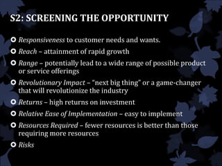 S2: SCREENING THE OPPORTUNITY
 Responsiveness to customer needs and wants.
 Reach – attainment of rapid growth
 Range – potentially lead to a wide range of possible product
or service offerings
 Revolutionary Impact – “next big thing” or a game-changer
that will revolutionize the industry
 Returns – high returns on investment
 Relative Ease of Implementation – easy to implement
 Resources Required – fewer resources is better than those
requiring more resources
 Risks
 