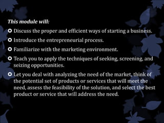 This module will:
 Discuss the proper and efficient ways of starting a business.
 Introduce the entrepreneurial process.
 Familiarize with the marketing environment.
 Teach you to apply the techniques of seeking, screening, and
seizing opportunities.
 Let you deal with analyzing the need of the market, think of
the potential set of products or services that will meet the
need, assess the feasibility of the solution, and select the best
product or service that will address the need.
 