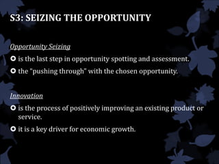 S3: SEIZING THE OPPORTUNITY
Opportunity Seizing
 is the last step in opportunity spotting and assessment.
 the “pushing through” with the chosen opportunity.
Innovation
 is the process of positively improving an existing product or
service.
 it is a key driver for economic growth.
 