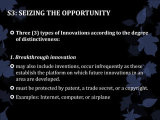 S3: SEIZING THE OPPORTUNITY
 Three (3) types of Innovations according to the degree
of distinctiveness:
1. Breakthrough innovation
 may also include inventions, occur infrequently as these
establish the platform on which future innovations in an
area are developed.
 must be protected by patent, a trade secret, or a copyright.
 Examples: Internet, computer, or airplane
 