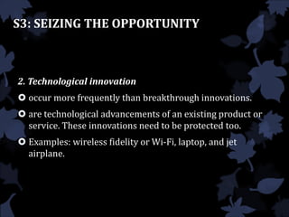 2. Technological innovation
 occur more frequently than breakthrough innovations.
 are technological advancements of an existing product or
service. These innovations need to be protected too.
 Examples: wireless fidelity or Wi-Fi, laptop, and jet
airplane.
S3: SEIZING THE OPPORTUNITY
 