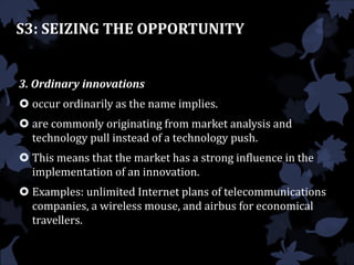 S3: SEIZING THE OPPORTUNITY
3. Ordinary innovations
 occur ordinarily as the name implies.
 are commonly originating from market analysis and
technology pull instead of a technology push.
 This means that the market has a strong influence in the
implementation of an innovation.
 Examples: unlimited Internet plans of telecommunications
companies, a wireless mouse, and airbus for economical
travellers.
 