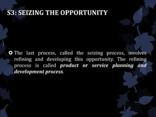 S3: SEIZING THE OPPORTUNITY
 The last process, called the seizing process, involves
refining and developing this opportunity. The refining
process is called product or service planning and
development process.
 