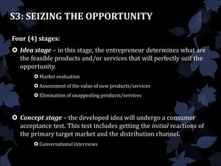 Four (4) stages:
 Idea stage – in this stage, the entrepreneur determines what are
the feasible products and/or services that will perfectly suit the
opportunity.
 Market evaluation
 Assessment of the value of new products/services
 Elimination of unappealing products/services
 Concept stage – the developed idea will undergo a consumer
acceptance test. This test includes getting the initial reactions of
the primary target market and the distribution channel.
 Conversational interviews
S3: SEIZING THE OPPORTUNITY
 
