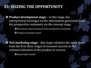  Product development stage – in this stage, the
entrepreneur leverages on the information generated from
the prospective customers via the concept stage.
Determine actual reactions from prospective customers
Conduct consumer panel
 Test marketing stage – this stage validates the work done
from the first three stages to measure success in the
commercialization of the product or service.
Actual sales results
S3: SEIZING THE OPPORTUNITY
 