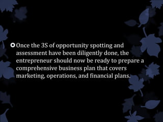 Once the 3S of opportunity spotting and
assessment have been diligently done, the
entrepreneur should now be ready to prepare a
comprehensive business plan that covers
marketing, operations, and financial plans.
 