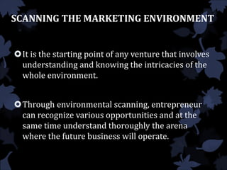 SCANNING THE MARKETING ENVIRONMENT
It is the starting point of any venture that involves
understanding and knowing the intricacies of the
whole environment.
Through environmental scanning, entrepreneur
can recognize various opportunities and at the
same time understand thoroughly the arena
where the future business will operate.
 