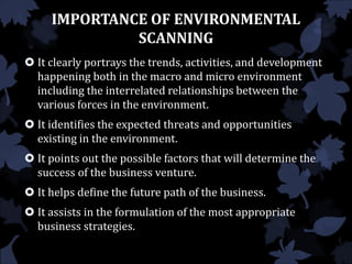 IMPORTANCE OF ENVIRONMENTAL
SCANNING
 It clearly portrays the trends, activities, and development
happening both in the macro and micro environment
including the interrelated relationships between the
various forces in the environment.
 It identifies the expected threats and opportunities
existing in the environment.
 It points out the possible factors that will determine the
success of the business venture.
 It helps define the future path of the business.
 It assists in the formulation of the most appropriate
business strategies.
 