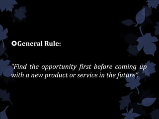 General Rule:
“Find the opportunity first before coming up
with a new product or service in the future”.
 