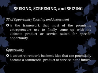 SEEKING, SCREENING, and SEIZING
3S of Opportunity Spotting and Assessment
is the framework that most of the promising
entrepreneurs use to finally come up with the
ultimate product or service suited for specific
opportunity.
Opportunity
is an entrepreneur’s business idea that can potentially
become a commercial product or service in the future.
 