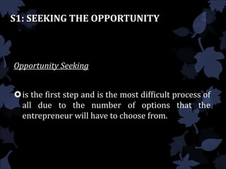 S1: SEEKING THE OPPORTUNITY
Opportunity Seeking
is the first step and is the most difficult process of
all due to the number of options that the
entrepreneur will have to choose from.
 