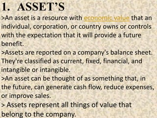 1. ASSET’S
>An asset is a resource with economic value that an
individual, corporation, or country owns or controls
with the expectation that it will provide a future
benefit.
>Assets are reported on a company's balance sheet.
They're classified as current, fixed, financial, and
intangible or intangible.
>An asset can be thought of as something that, in
the future, can generate cash flow, reduce expenses,
or improve sales.
> Assets represent all things of value that
belong to the company.
 